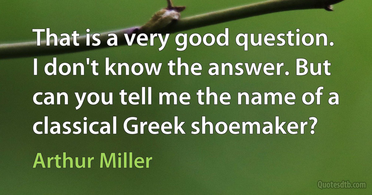 That is a very good question. I don't know the answer. But can you tell me the name of a classical Greek shoemaker? (Arthur Miller)