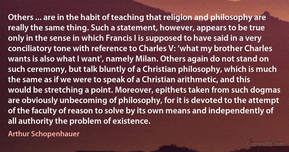 Others ... are in the habit of teaching that religion and philosophy are really the same thing. Such a statement, however, appears to be true only in the sense in which Francis I is supposed to have said in a very conciliatory tone with reference to Charles V: ‘what my brother Charles wants is also what I want', namely Milan. Others again do not stand on such ceremony, but talk bluntly of a Christian philosophy, which is much the same as if we were to speak of a Christian arithmetic, and this would be stretching a point. Moreover, epithets taken from such dogmas are obviously unbecoming of philosophy, for it is devoted to the attempt of the faculty of reason to solve by its own means and independently of all authority the problem of existence. (Arthur Schopenhauer)