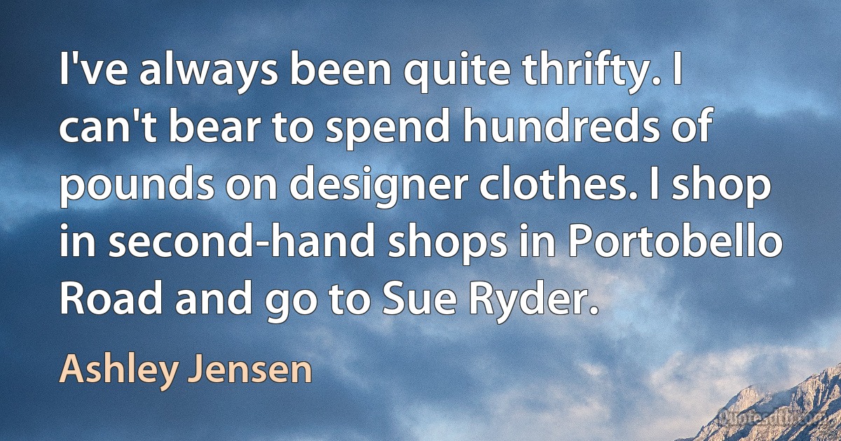 I've always been quite thrifty. I can't bear to spend hundreds of pounds on designer clothes. I shop in second-hand shops in Portobello Road and go to Sue Ryder. (Ashley Jensen)