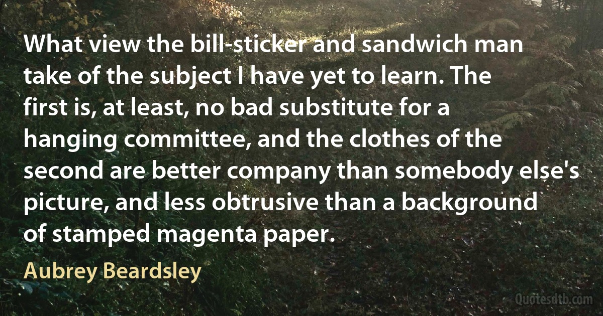 What view the bill-sticker and sandwich man take of the subject I have yet to learn. The first is, at least, no bad substitute for a hanging committee, and the clothes of the second are better company than somebody else's picture, and less obtrusive than a background of stamped magenta paper. (Aubrey Beardsley)