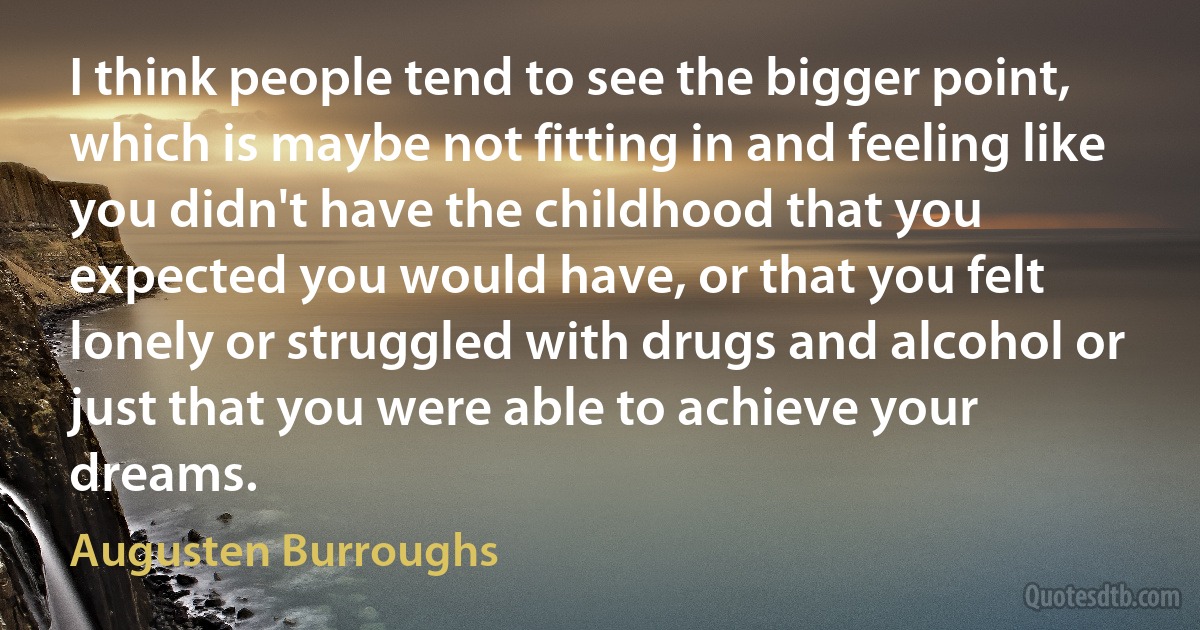 I think people tend to see the bigger point, which is maybe not fitting in and feeling like you didn't have the childhood that you expected you would have, or that you felt lonely or struggled with drugs and alcohol or just that you were able to achieve your dreams. (Augusten Burroughs)