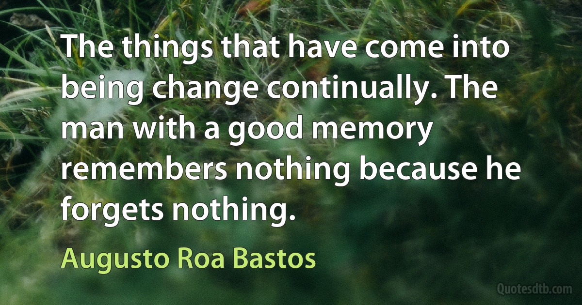 The things that have come into being change continually. The man with a good memory remembers nothing because he forgets nothing. (Augusto Roa Bastos)