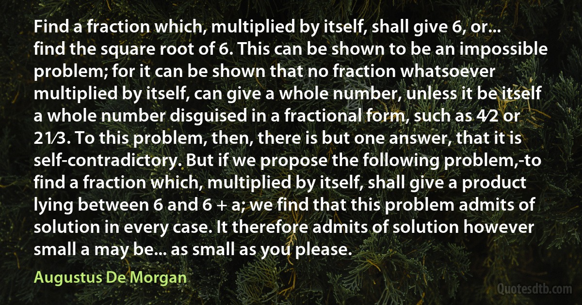 Find a fraction which, multiplied by itself, shall give 6, or... find the square root of 6. This can be shown to be an impossible problem; for it can be shown that no fraction whatsoever multiplied by itself, can give a whole number, unless it be itself a whole number disguised in a fractional form, such as 4⁄2 or 21⁄3. To this problem, then, there is but one answer, that it is self-contradictory. But if we propose the following problem,-to find a fraction which, multiplied by itself, shall give a product lying between 6 and 6 + a; we find that this problem admits of solution in every case. It therefore admits of solution however small a may be... as small as you please. (Augustus De Morgan)