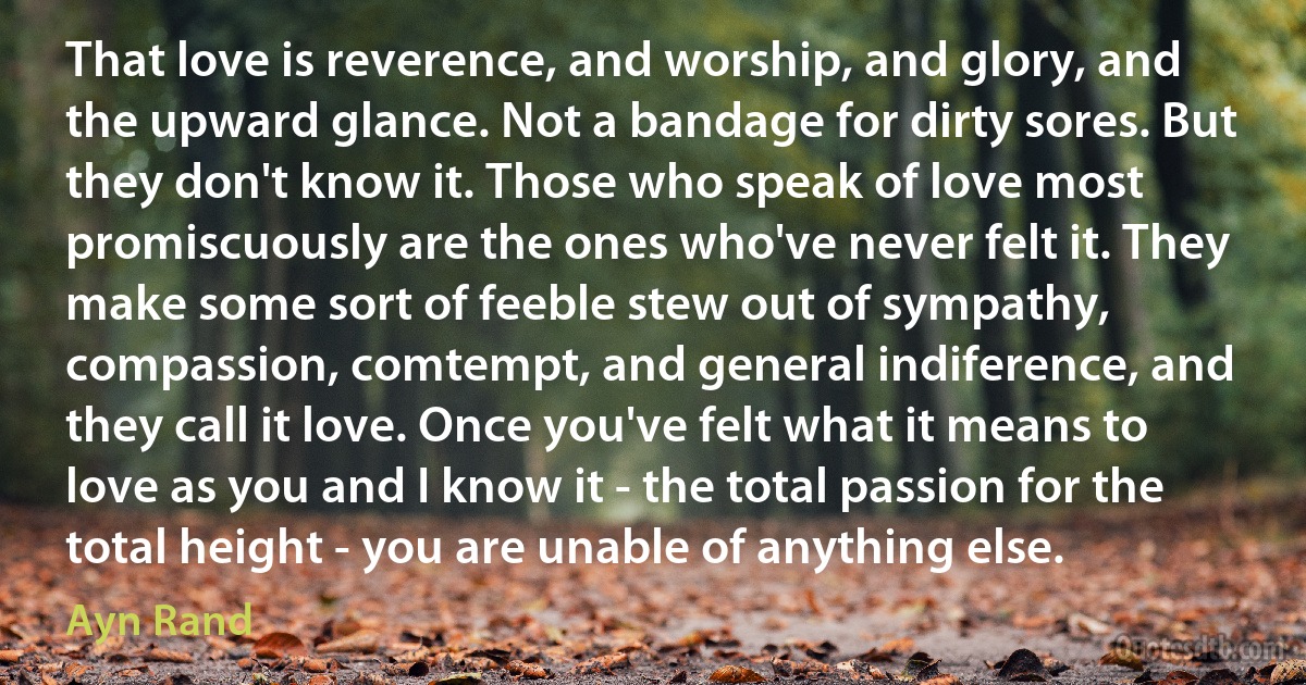 That love is reverence, and worship, and glory, and the upward glance. Not a bandage for dirty sores. But they don't know it. Those who speak of love most promiscuously are the ones who've never felt it. They make some sort of feeble stew out of sympathy, compassion, comtempt, and general indiference, and they call it love. Once you've felt what it means to love as you and I know it - the total passion for the total height - you are unable of anything else. (Ayn Rand)