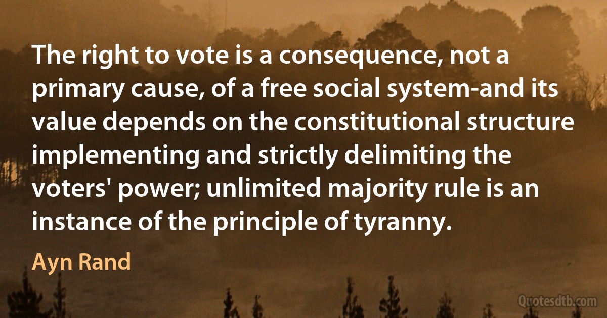 The right to vote is a consequence, not a primary cause, of a free social system-and its value depends on the constitutional structure implementing and strictly delimiting the voters' power; unlimited majority rule is an instance of the principle of tyranny. (Ayn Rand)