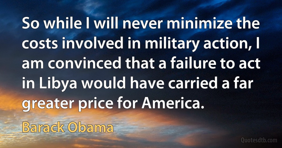 So while I will never minimize the costs involved in military action, I am convinced that a failure to act in Libya would have carried a far greater price for America. (Barack Obama)