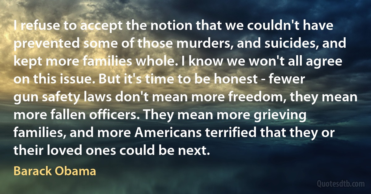 I refuse to accept the notion that we couldn't have prevented some of those murders, and suicides, and kept more families whole. I know we won't all agree on this issue. But it's time to be honest - fewer gun safety laws don't mean more freedom, they mean more fallen officers. They mean more grieving families, and more Americans terrified that they or their loved ones could be next. (Barack Obama)