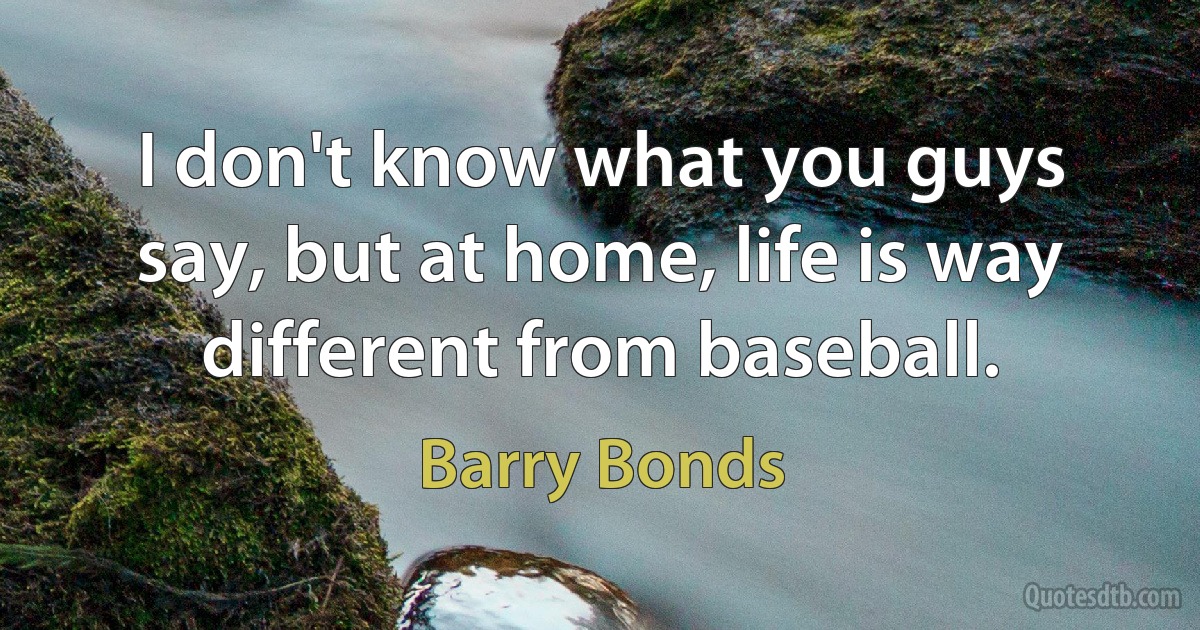 I don't know what you guys say, but at home, life is way different from baseball. (Barry Bonds)