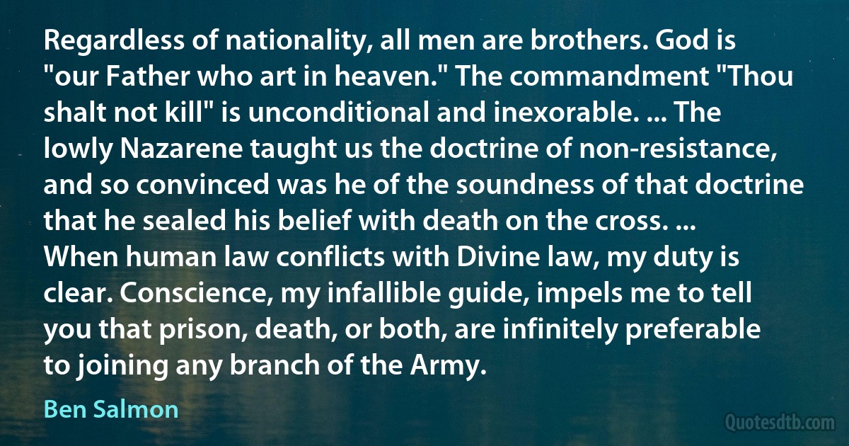 Regardless of nationality, all men are brothers. God is "our Father who art in heaven." The commandment "Thou shalt not kill" is unconditional and inexorable. ... The lowly Nazarene taught us the doctrine of non-resistance, and so convinced was he of the soundness of that doctrine that he sealed his belief with death on the cross. ... When human law conflicts with Divine law, my duty is clear. Conscience, my infallible guide, impels me to tell you that prison, death, or both, are infinitely preferable to joining any branch of the Army. (Ben Salmon)