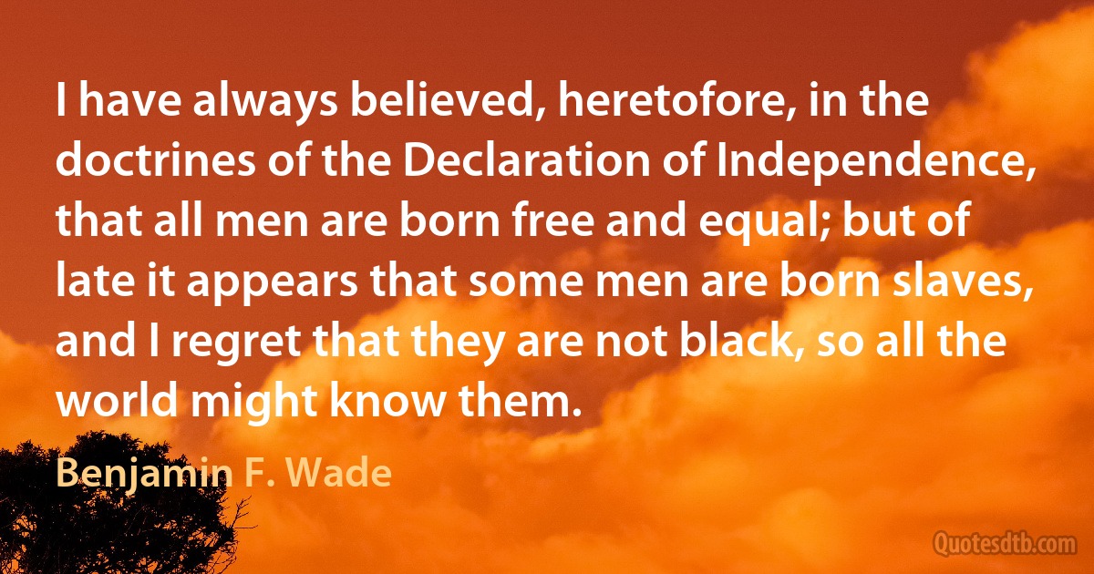 I have always believed, heretofore, in the doctrines of the Declaration of Independence, that all men are born free and equal; but of late it appears that some men are born slaves, and I regret that they are not black, so all the world might know them. (Benjamin F. Wade)