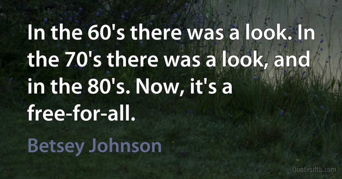 In the 60's there was a look. In the 70's there was a look, and in the 80's. Now, it's a free-for-all. (Betsey Johnson)