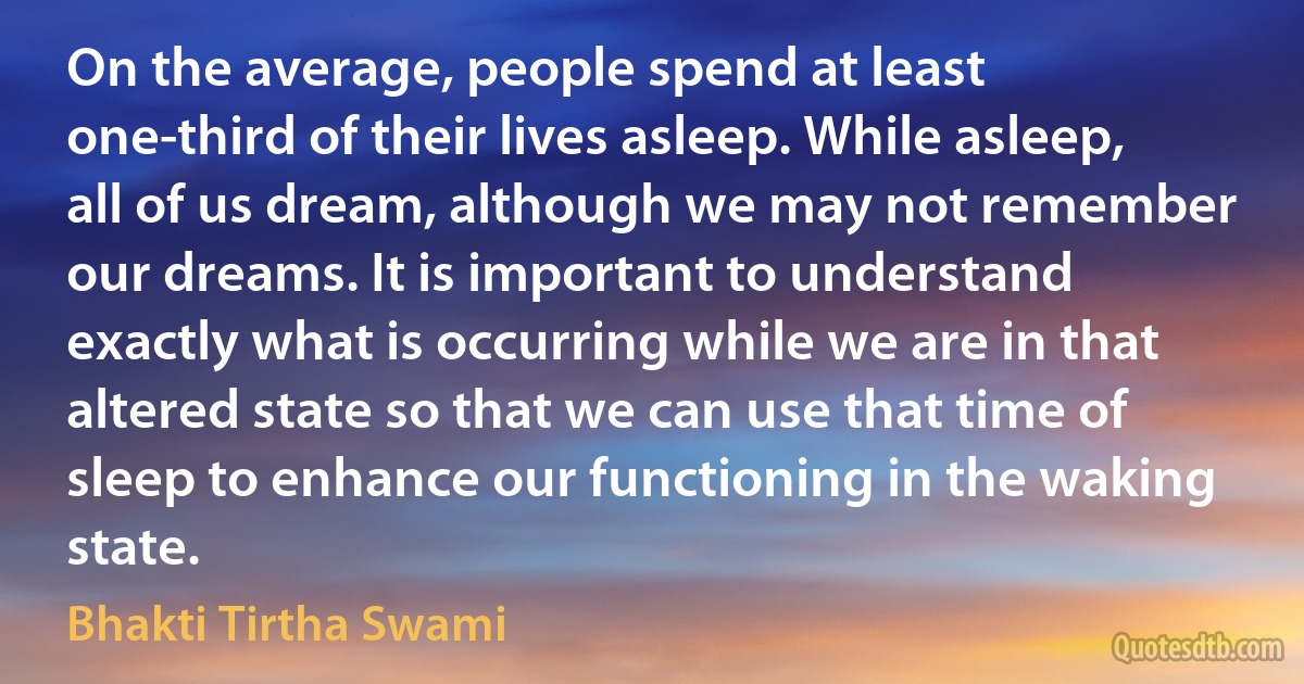 On the average, people spend at least one-third of their lives asleep. While asleep, all of us dream, although we may not remember our dreams. It is important to understand exactly what is occurring while we are in that altered state so that we can use that time of sleep to enhance our functioning in the waking state. (Bhakti Tirtha Swami)