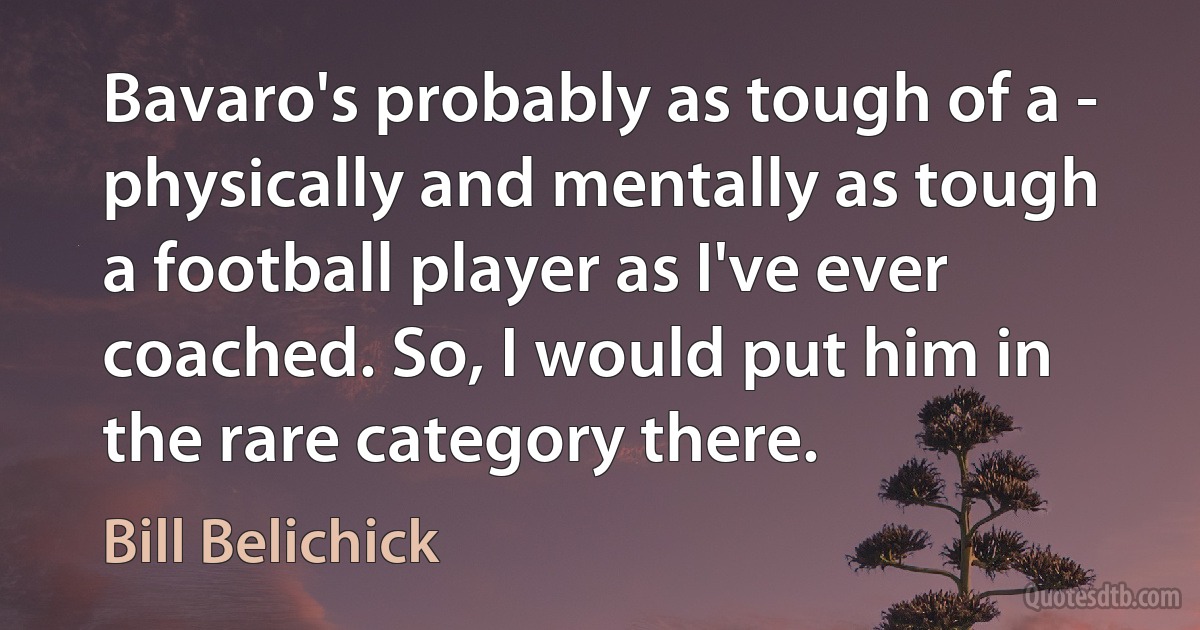 Bavaro's probably as tough of a - physically and mentally as tough a football player as I've ever coached. So, I would put him in the rare category there. (Bill Belichick)