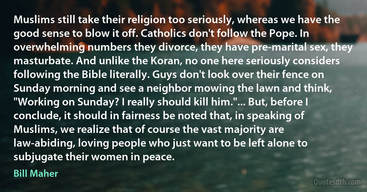 Muslims still take their religion too seriously, whereas we have the good sense to blow it off. Catholics don't follow the Pope. In overwhelming numbers they divorce, they have pre-marital sex, they masturbate. And unlike the Koran, no one here seriously considers following the Bible literally. Guys don't look over their fence on Sunday morning and see a neighbor mowing the lawn and think, "Working on Sunday? I really should kill him."... But, before I conclude, it should in fairness be noted that, in speaking of Muslims, we realize that of course the vast majority are law-abiding, loving people who just want to be left alone to subjugate their women in peace. (Bill Maher)