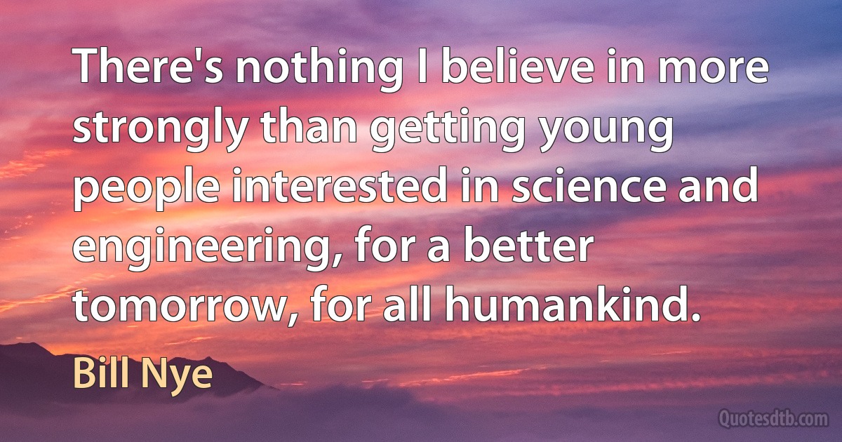 There's nothing I believe in more strongly than getting young people interested in science and engineering, for a better tomorrow, for all humankind. (Bill Nye)