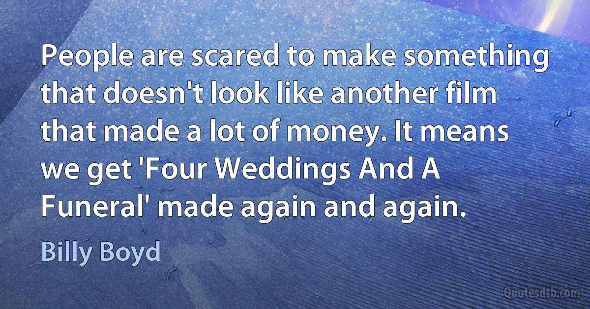 People are scared to make something that doesn't look like another film that made a lot of money. It means we get 'Four Weddings And A Funeral' made again and again. (Billy Boyd)