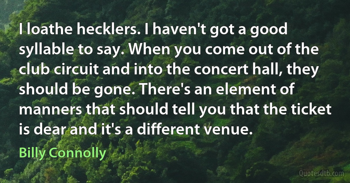 I loathe hecklers. I haven't got a good syllable to say. When you come out of the club circuit and into the concert hall, they should be gone. There's an element of manners that should tell you that the ticket is dear and it's a different venue. (Billy Connolly)