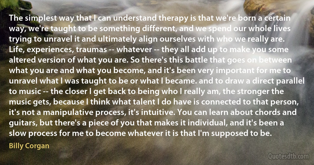 The simplest way that I can understand therapy is that we're born a certain way, we're taught to be something different, and we spend our whole lives trying to unravel it and ultimately align ourselves with who we really are. Life, experiences, traumas -- whatever -- they all add up to make you some altered version of what you are. So there's this battle that goes on between what you are and what you become, and it's been very important for me to unravel what I was taught to be or what I became. and to draw a direct parallel to music -- the closer I get back to being who I really am, the stronger the music gets, because I think what talent I do have is connected to that person, it's not a manipulative process, it's intuitive. You can learn about chords and guitars, but there's a piece of you that makes it individual, and it's been a slow process for me to become whatever it is that I'm supposed to be. (Billy Corgan)