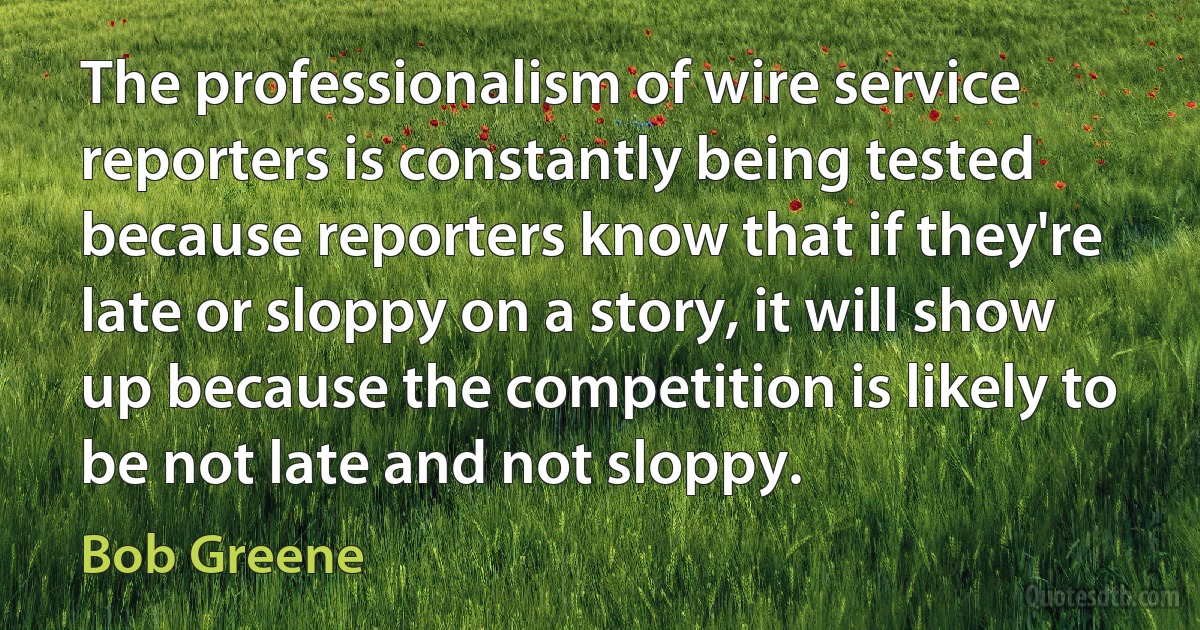 The professionalism of wire service reporters is constantly being tested because reporters know that if they're late or sloppy on a story, it will show up because the competition is likely to be not late and not sloppy. (Bob Greene)