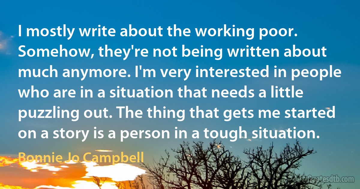 I mostly write about the working poor. Somehow, they're not being written about much anymore. I'm very interested in people who are in a situation that needs a little puzzling out. The thing that gets me started on a story is a person in a tough situation. (Bonnie Jo Campbell)