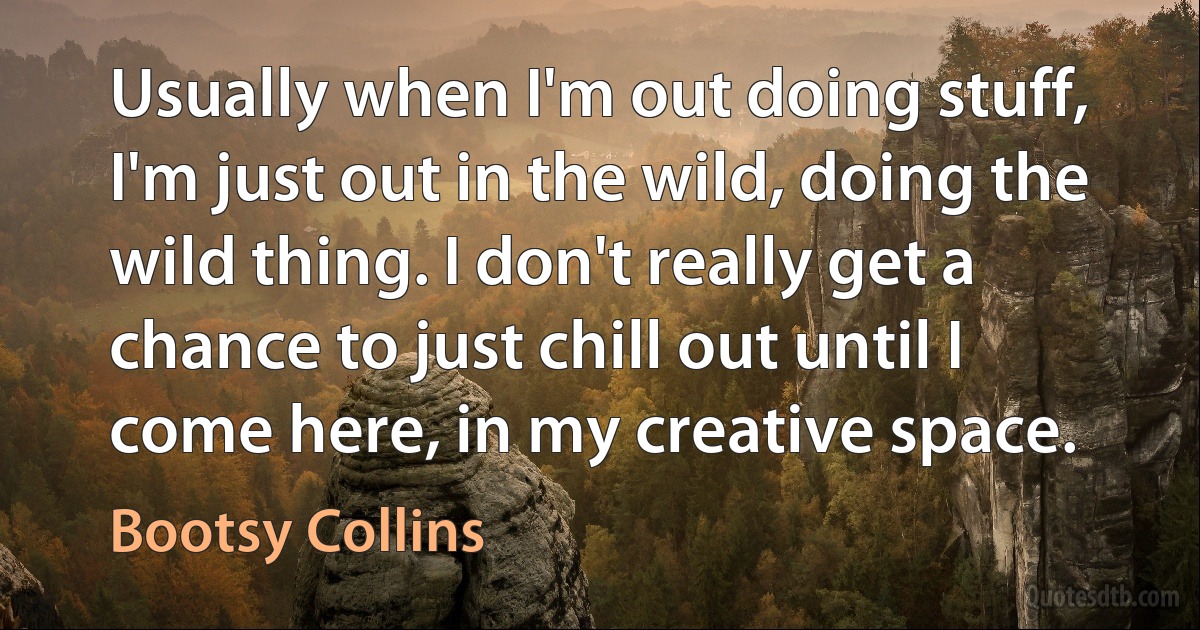 Usually when I'm out doing stuff, I'm just out in the wild, doing the wild thing. I don't really get a chance to just chill out until I come here, in my creative space. (Bootsy Collins)