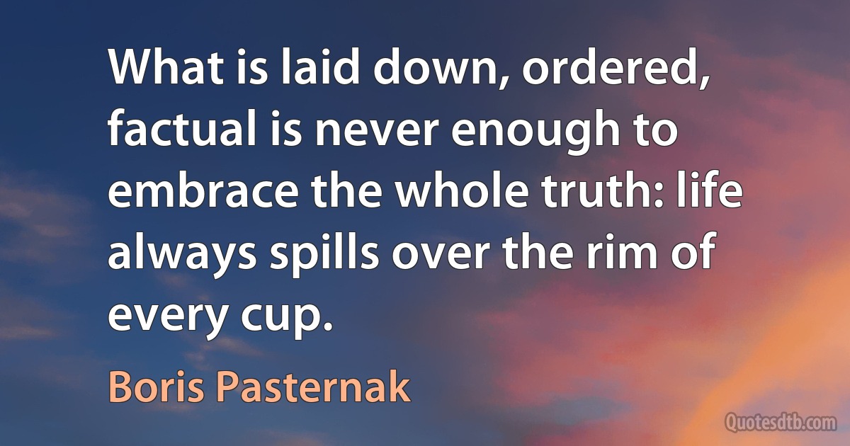 What is laid down, ordered, factual is never enough to embrace the whole truth: life always spills over the rim of every cup. (Boris Pasternak)