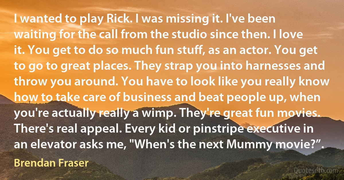 I wanted to play Rick. I was missing it. I've been waiting for the call from the studio since then. I love it. You get to do so much fun stuff, as an actor. You get to go to great places. They strap you into harnesses and throw you around. You have to look like you really know how to take care of business and beat people up, when you're actually really a wimp. They're great fun movies. There's real appeal. Every kid or pinstripe executive in an elevator asks me, "When's the next Mummy movie?”. (Brendan Fraser)