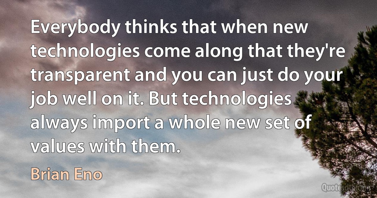 Everybody thinks that when new technologies come along that they're transparent and you can just do your job well on it. But technologies always import a whole new set of values with them. (Brian Eno)