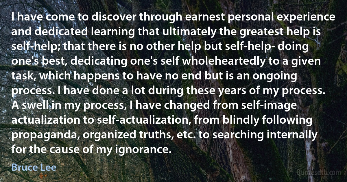 I have come to discover through earnest personal experience and dedicated learning that ultimately the greatest help is self-help; that there is no other help but self-help- doing one's best, dedicating one's self wholeheartedly to a given task, which happens to have no end but is an ongoing process. I have done a lot during these years of my process. A swell in my process, I have changed from self-image actualization to self-actualization, from blindly following propaganda, organized truths, etc. to searching internally for the cause of my ignorance. (Bruce Lee)