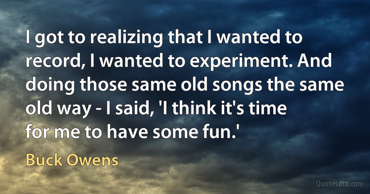 I got to realizing that I wanted to record, I wanted to experiment. And doing those same old songs the same old way - I said, 'I think it's time for me to have some fun.' (Buck Owens)