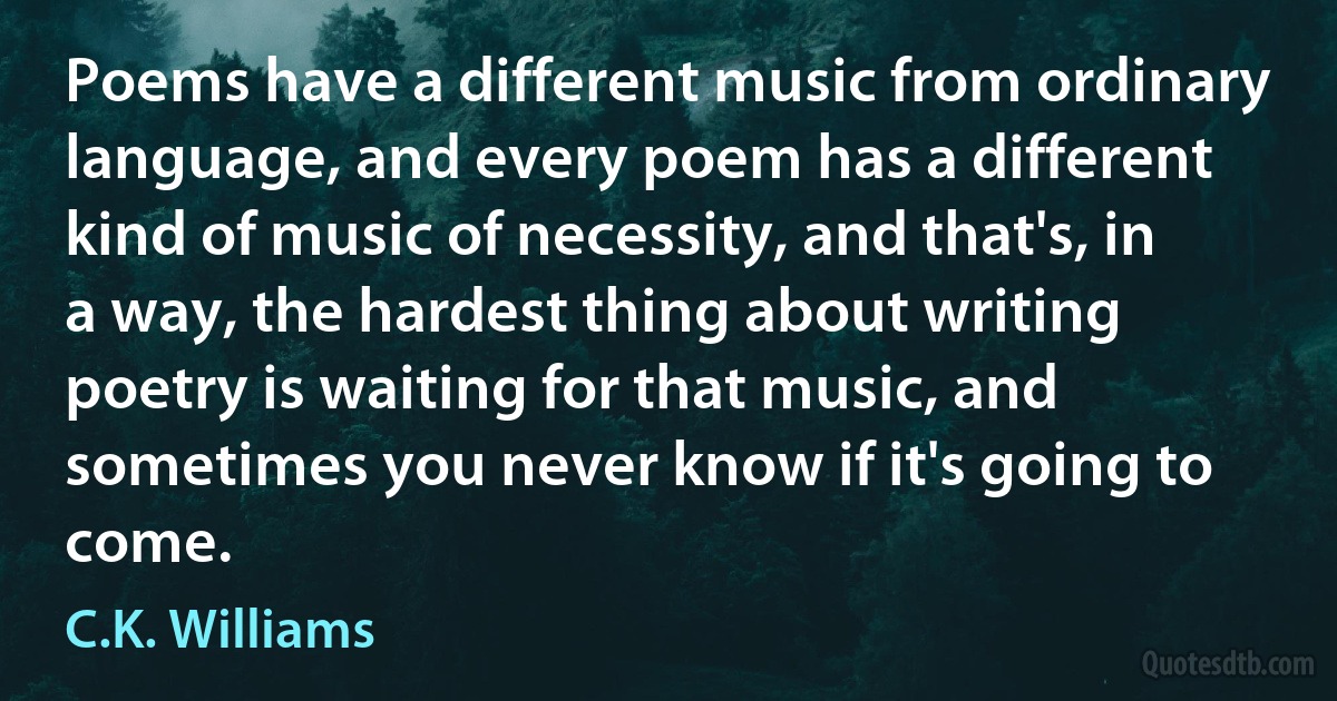 Poems have a different music from ordinary language, and every poem has a different kind of music of necessity, and that's, in a way, the hardest thing about writing poetry is waiting for that music, and sometimes you never know if it's going to come. (C.K. Williams)