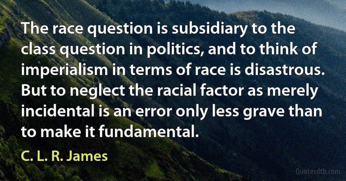 The race question is subsidiary to the class question in politics, and to think of imperialism in terms of race is disastrous. But to neglect the racial factor as merely incidental is an error only less grave than to make it fundamental. (C. L. R. James)