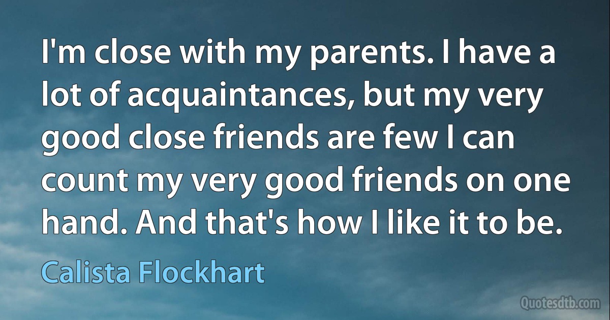 I'm close with my parents. I have a lot of acquaintances, but my very good close friends are few I can count my very good friends on one hand. And that's how I like it to be. (Calista Flockhart)