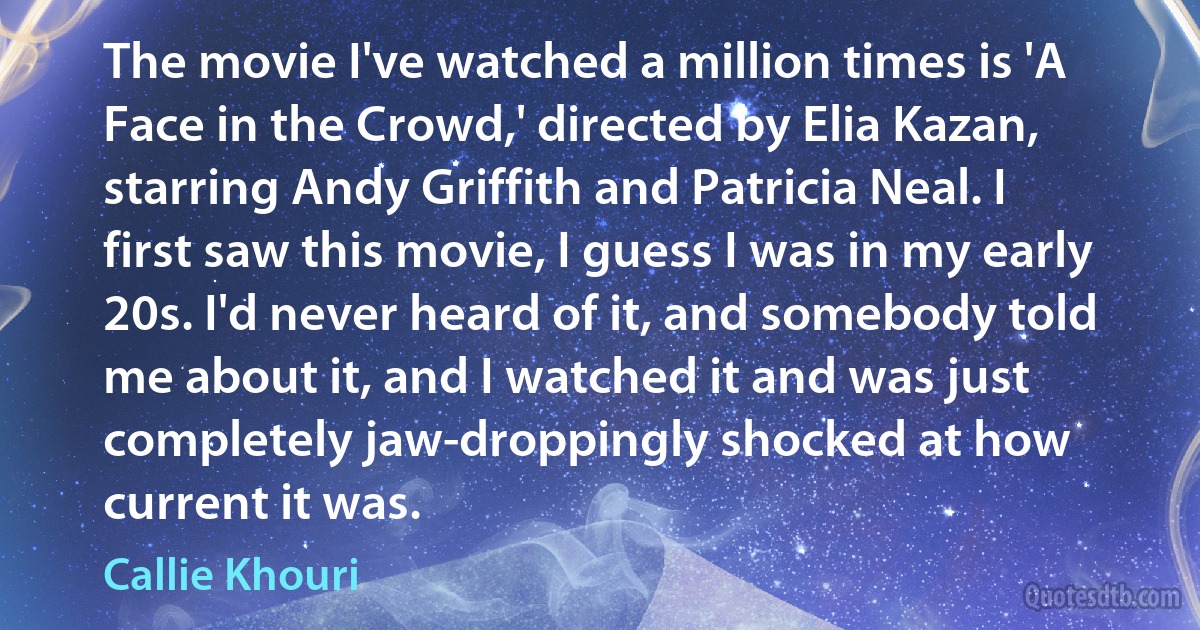 The movie I've watched a million times is 'A Face in the Crowd,' directed by Elia Kazan, starring Andy Griffith and Patricia Neal. I first saw this movie, I guess I was in my early 20s. I'd never heard of it, and somebody told me about it, and I watched it and was just completely jaw-droppingly shocked at how current it was. (Callie Khouri)