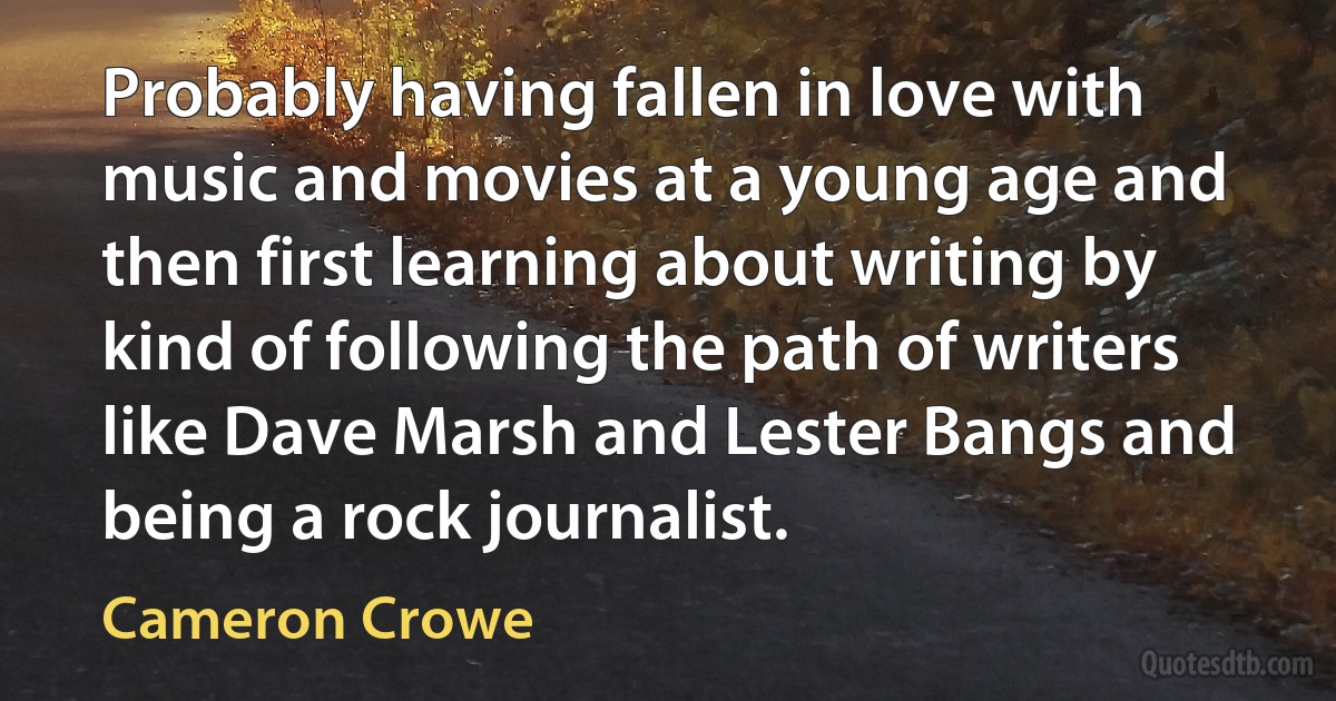 Probably having fallen in love with music and movies at a young age and then first learning about writing by kind of following the path of writers like Dave Marsh and Lester Bangs and being a rock journalist. (Cameron Crowe)