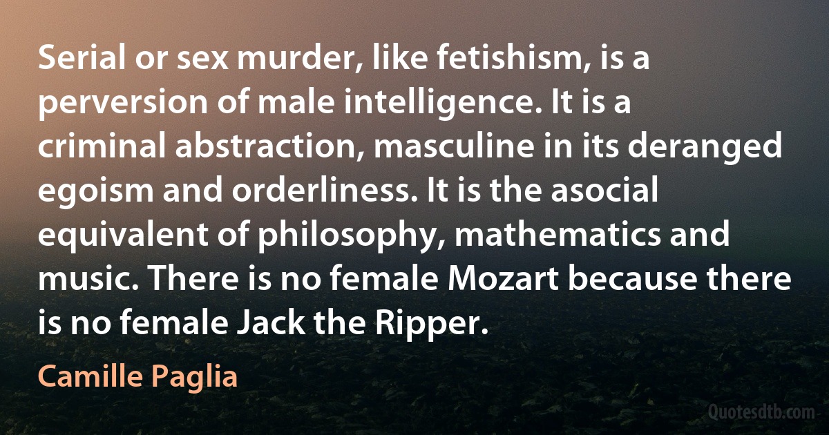 Serial or sex murder, like fetishism, is a perversion of male intelligence. It is a criminal abstraction, masculine in its deranged egoism and orderliness. It is the asocial equivalent of philosophy, mathematics and music. There is no female Mozart because there is no female Jack the Ripper. (Camille Paglia)