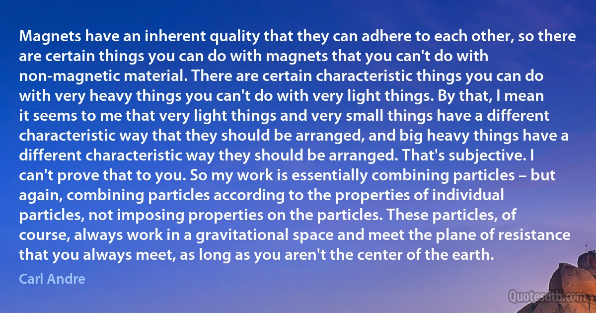 Magnets have an inherent quality that they can adhere to each other, so there are certain things you can do with magnets that you can't do with non-magnetic material. There are certain characteristic things you can do with very heavy things you can't do with very light things. By that, I mean it seems to me that very light things and very small things have a different characteristic way that they should be arranged, and big heavy things have a different characteristic way they should be arranged. That's subjective. I can't prove that to you. So my work is essentially combining particles – but again, combining particles according to the properties of individual particles, not imposing properties on the particles. These particles, of course, always work in a gravitational space and meet the plane of resistance that you always meet, as long as you aren't the center of the earth. (Carl Andre)