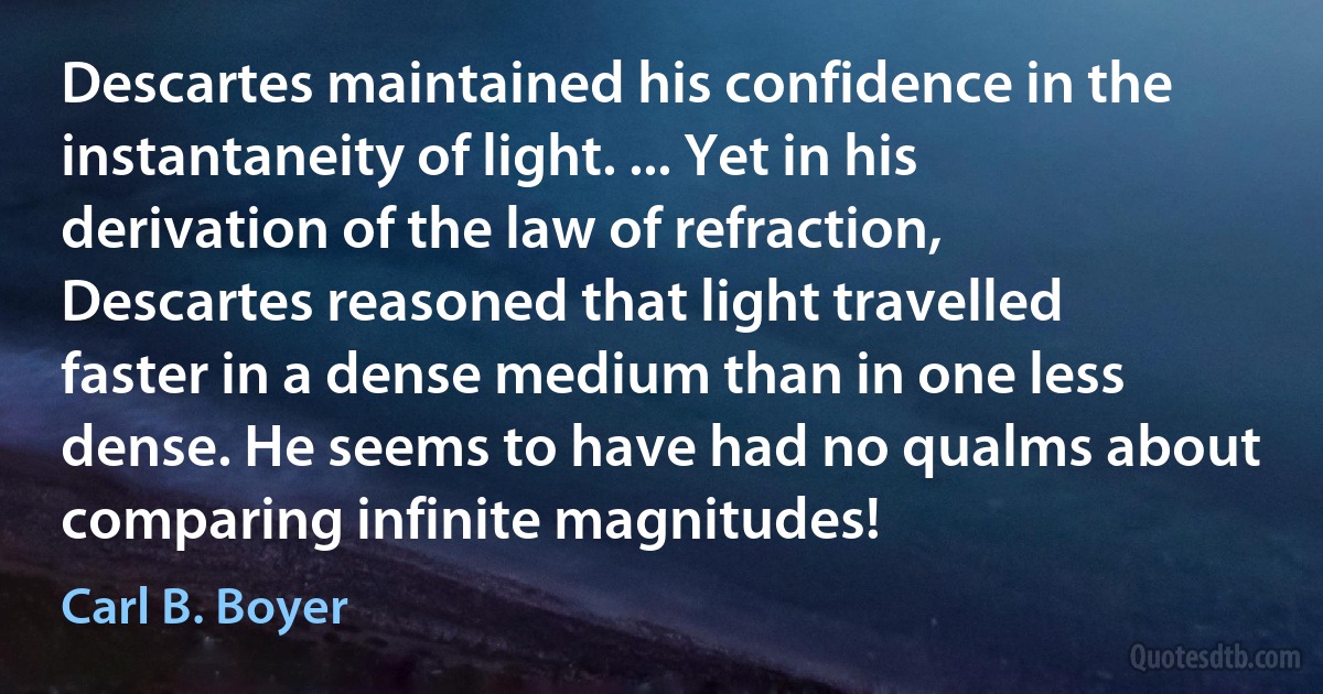 Descartes maintained his confidence in the instantaneity of light. ... Yet in his derivation of the law of refraction, Descartes reasoned that light travelled faster in a dense medium than in one less dense. He seems to have had no qualms about comparing infinite magnitudes! (Carl B. Boyer)