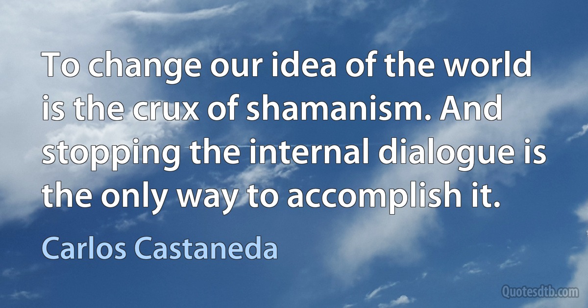 To change our idea of the world is the crux of shamanism. And stopping the internal dialogue is the only way to accomplish it. (Carlos Castaneda)