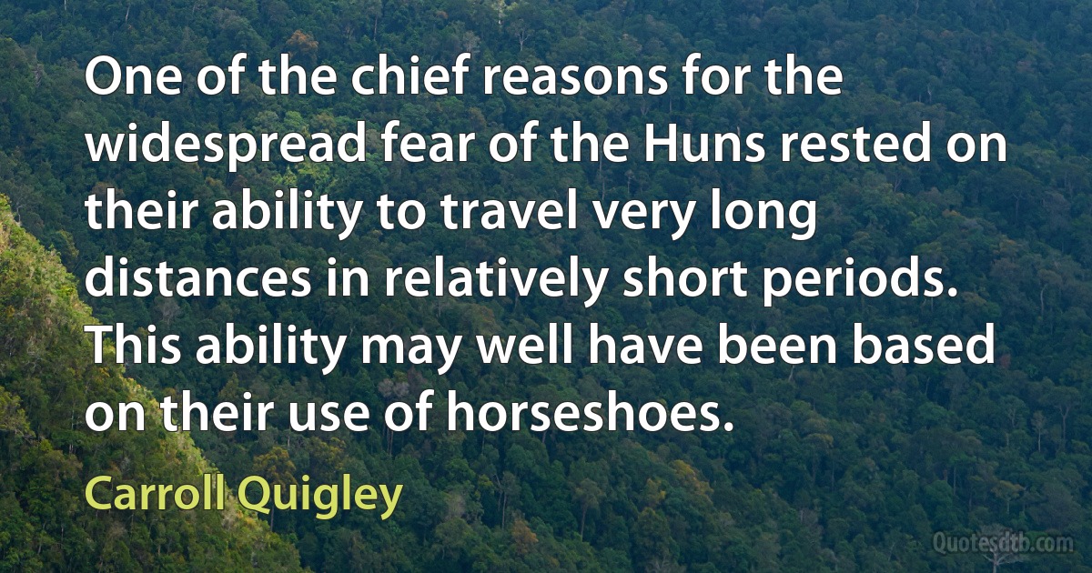 One of the chief reasons for the widespread fear of the Huns rested on their ability to travel very long distances in relatively short periods. This ability may well have been based on their use of horseshoes. (Carroll Quigley)