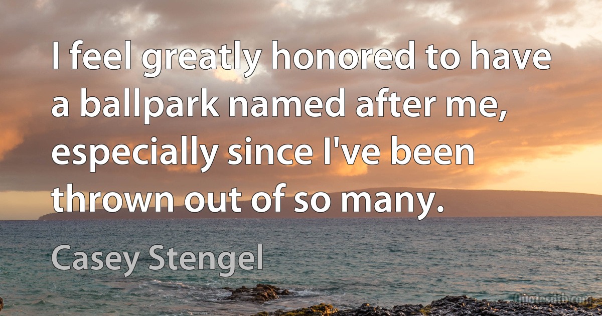 I feel greatly honored to have a ballpark named after me, especially since I've been thrown out of so many. (Casey Stengel)