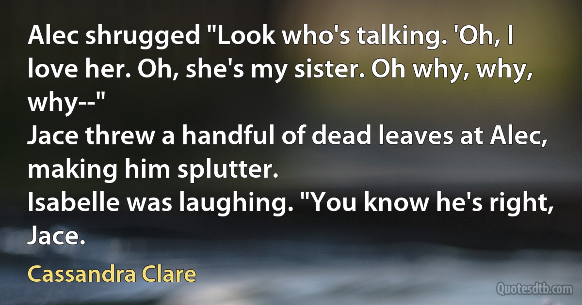 Alec shrugged "Look who's talking. 'Oh, I love her. Oh, she's my sister. Oh why, why, why--"
Jace threw a handful of dead leaves at Alec, making him splutter.
Isabelle was laughing. "You know he's right, Jace. (Cassandra Clare)