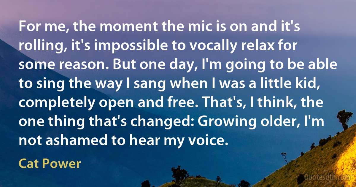 For me, the moment the mic is on and it's rolling, it's impossible to vocally relax for some reason. But one day, I'm going to be able to sing the way I sang when I was a little kid, completely open and free. That's, I think, the one thing that's changed: Growing older, I'm not ashamed to hear my voice. (Cat Power)