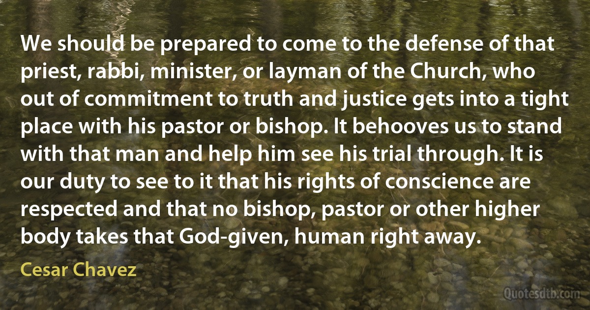 We should be prepared to come to the defense of that priest, rabbi, minister, or layman of the Church, who out of commitment to truth and justice gets into a tight place with his pastor or bishop. It behooves us to stand with that man and help him see his trial through. It is our duty to see to it that his rights of conscience are respected and that no bishop, pastor or other higher body takes that God-given, human right away. (Cesar Chavez)