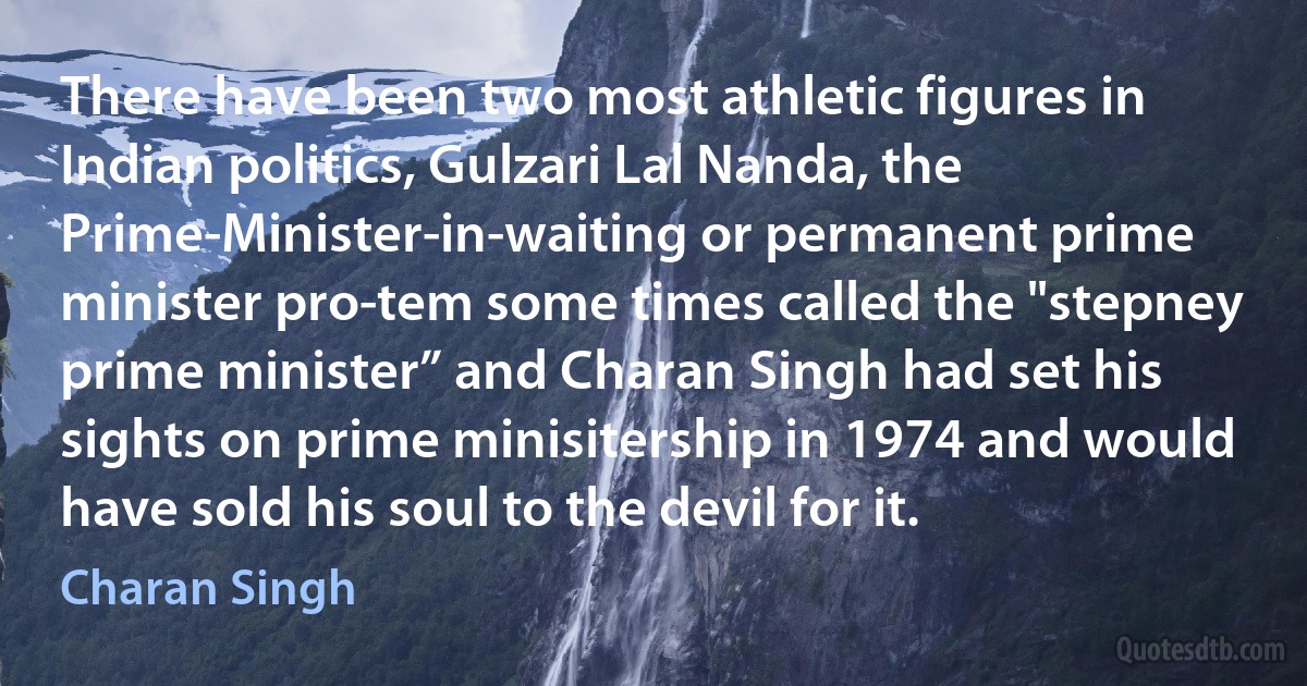 There have been two most athletic figures in Indian politics, Gulzari Lal Nanda, the Prime-Minister-in-waiting or permanent prime minister pro-tem some times called the "stepney prime minister” and Charan Singh had set his sights on prime minisitership in 1974 and would have sold his soul to the devil for it. (Charan Singh)