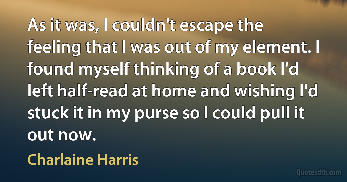 As it was, I couldn't escape the feeling that I was out of my element. I found myself thinking of a book I'd left half-read at home and wishing I'd stuck it in my purse so I could pull it out now. (Charlaine Harris)