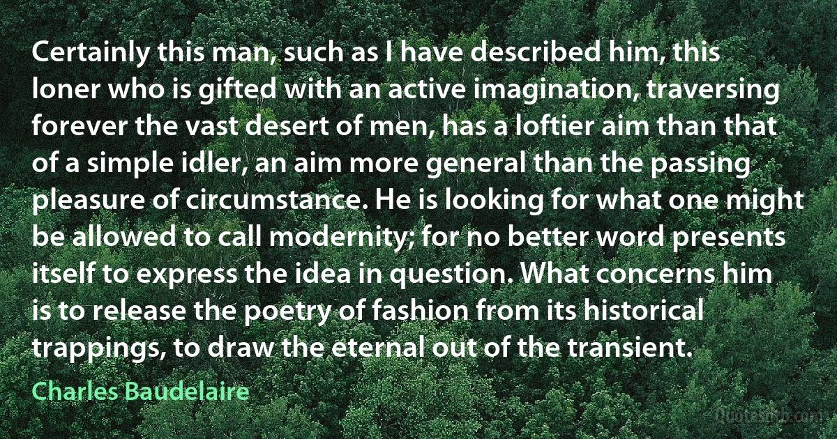 Certainly this man, such as I have described him, this loner who is gifted with an active imagination, traversing forever the vast desert of men, has a loftier aim than that of a simple idler, an aim more general than the passing pleasure of circumstance. He is looking for what one might be allowed to call modernity; for no better word presents itself to express the idea in question. What concerns him is to release the poetry of fashion from its historical trappings, to draw the eternal out of the transient. (Charles Baudelaire)