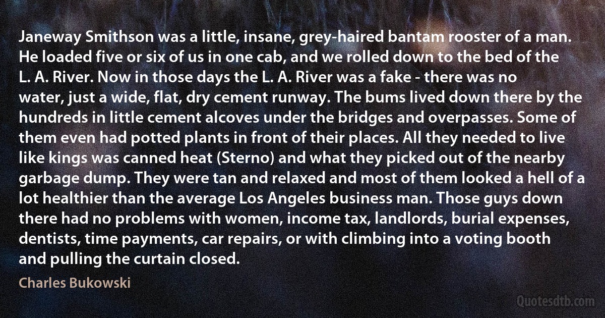 Janeway Smithson was a little, insane, grey-haired bantam rooster of a man. He loaded five or six of us in one cab, and we rolled down to the bed of the L. A. River. Now in those days the L. A. River was a fake - there was no water, just a wide, flat, dry cement runway. The bums lived down there by the hundreds in little cement alcoves under the bridges and overpasses. Some of them even had potted plants in front of their places. All they needed to live like kings was canned heat (Sterno) and what they picked out of the nearby garbage dump. They were tan and relaxed and most of them looked a hell of a lot healthier than the average Los Angeles business man. Those guys down there had no problems with women, income tax, landlords, burial expenses, dentists, time payments, car repairs, or with climbing into a voting booth and pulling the curtain closed. (Charles Bukowski)