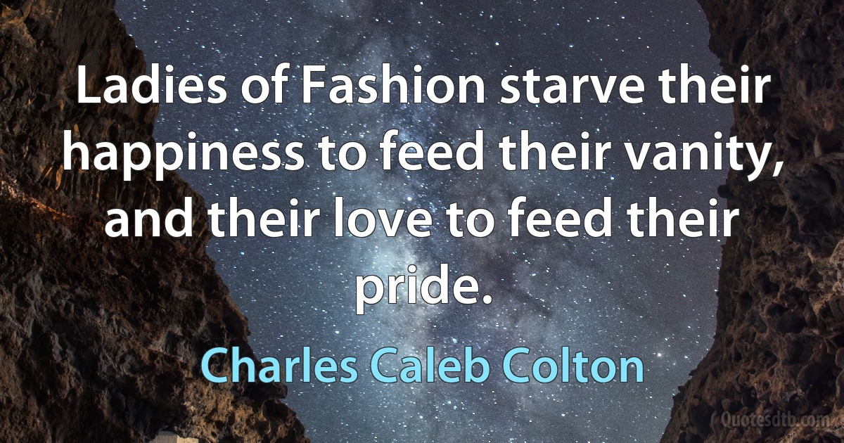 Ladies of Fashion starve their happiness to feed their vanity, and their love to feed their pride. (Charles Caleb Colton)