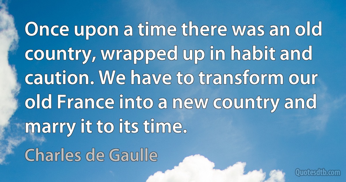 Once upon a time there was an old country, wrapped up in habit and caution. We have to transform our old France into a new country and marry it to its time. (Charles de Gaulle)